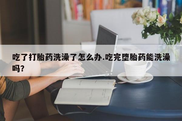堕胎药联系微信吃了打胎药洗澡了怎么办.吃完堕胎药能洗澡吗？