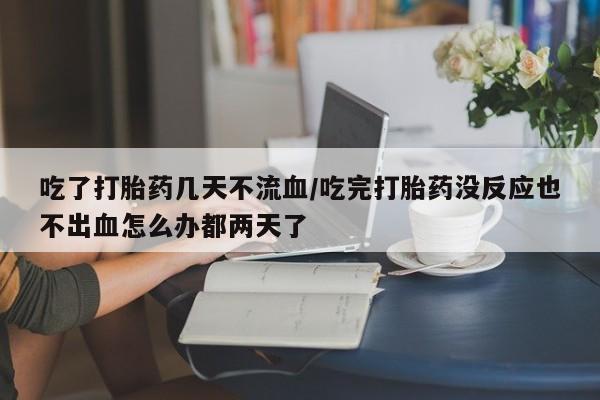 堕胎药联系微信吃了打胎药几天不流血/吃完打胎药没反应也不出血怎么办都两天了