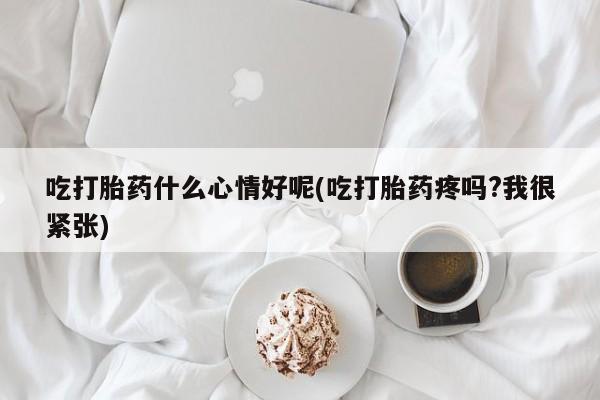 堕胎药联系微信吃打胎药什么心情好呢(吃打胎药疼吗?我很紧张)