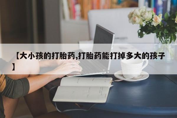 堕胎药联系微信【大小孩的打胎药,打胎药能打掉多大的孩子】