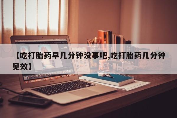 堕胎药联系微信【吃打胎药早几分钟没事吧,吃打胎药几分钟见效】