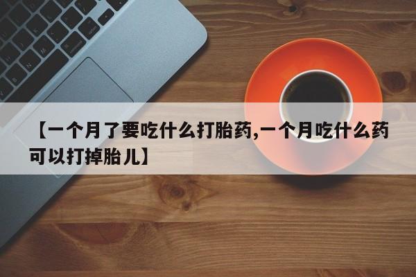 堕胎药联系微信【一个月了要吃什么打胎药,一个月吃什么药可以打掉胎儿】