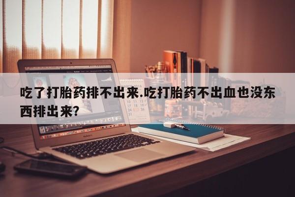 堕胎药联系微信吃了打胎药排不出来.吃打胎药不出血也没东西排出来？