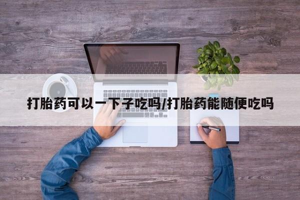 堕胎药联系微信打胎药可以一下子吃吗/打胎药能随便吃吗