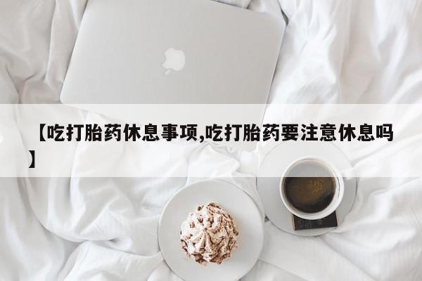 堕胎药联系微信【吃打胎药休息事项,吃打胎药要注意休息吗】