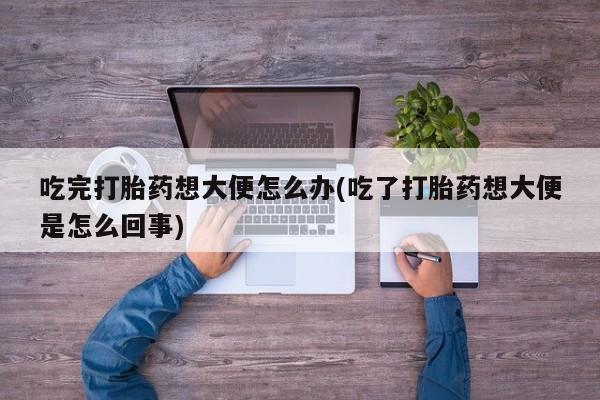 堕胎药联系微信吃完打胎药想大便怎么办(吃了打胎药想大便是怎么回事)