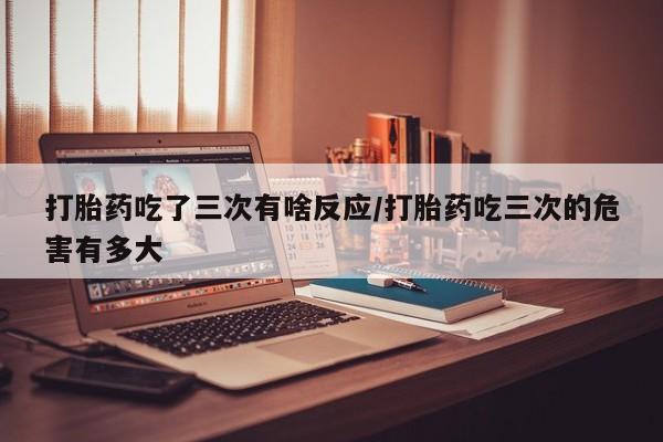 堕胎药联系微信打胎药吃了三次有啥反应/打胎药吃三次的危害有多大