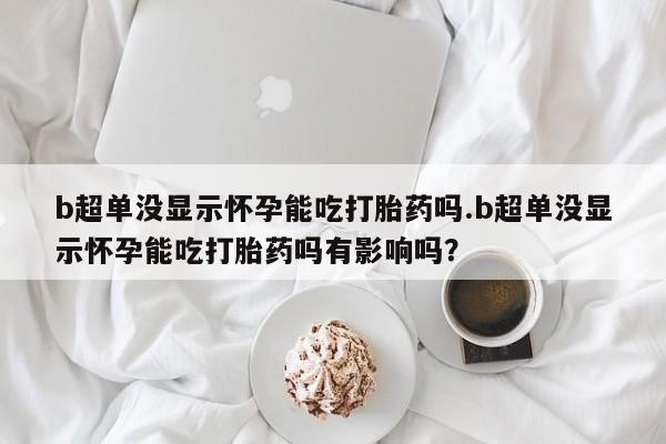 堕胎药联系微信b超单没显示怀孕能吃打胎药吗.b超单没显示怀孕能吃打胎药吗有影响吗？