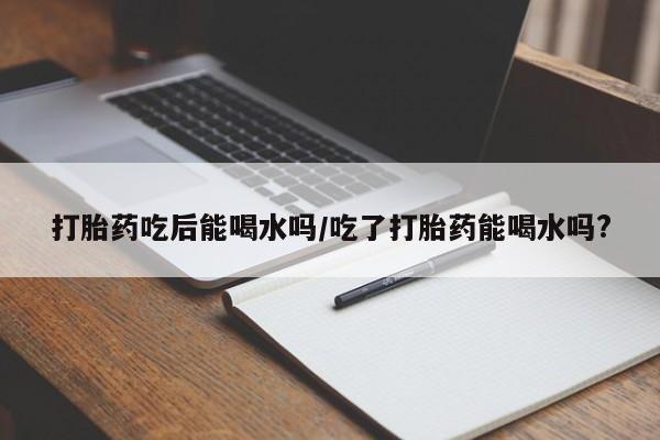 堕胎药联系微信打胎药吃后能喝水吗/吃了打胎药能喝水吗?