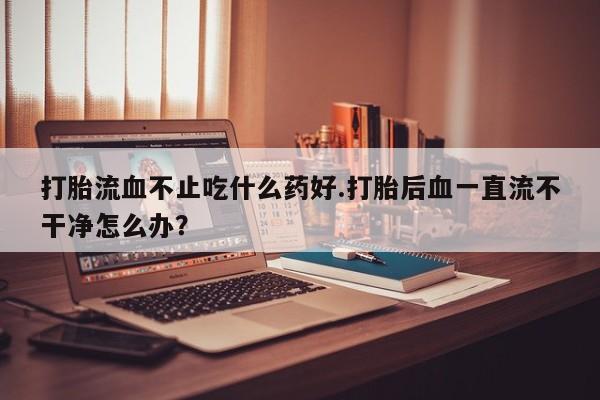 堕胎药联系微信打胎流血不止吃什么药好.打胎后血一直流不干净怎么办？