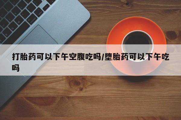 堕胎药联系微信打胎药可以下午空腹吃吗/堕胎药可以下午吃吗