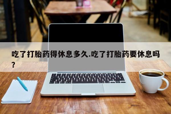 堕胎药联系微信吃了打胎药得休息多久.吃了打胎药要休息吗？