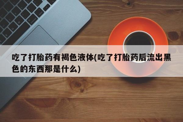 堕胎药联系微信吃了打胎药有褐色液体(吃了打胎药后流出黑色的东西那是什么)
