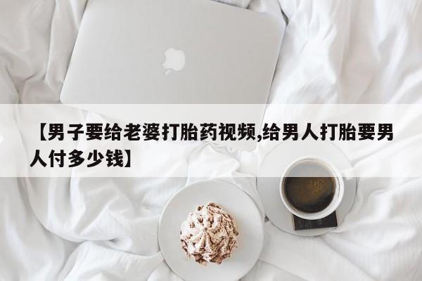 堕胎药联系微信【男子要给老婆打胎药视频,给男人打胎要男人付多少钱】