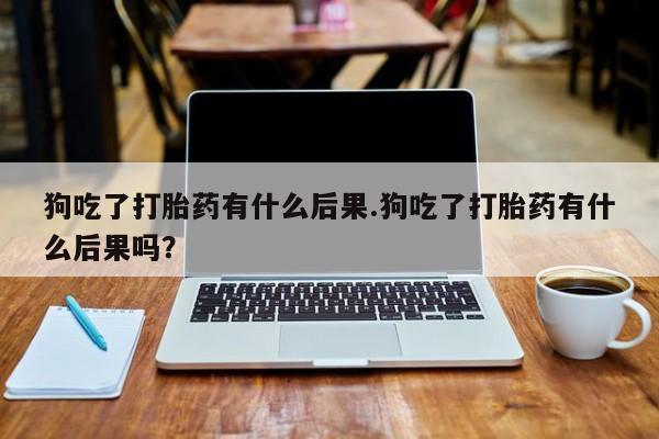堕胎药联系微信狗吃了打胎药有什么后果.狗吃了打胎药有什么后果吗？