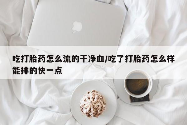 堕胎药联系微信吃打胎药怎么流的干净血/吃了打胎药怎么样能排的快一点