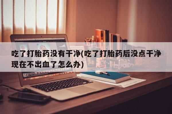 堕胎药联系微信吃了打胎药没有干净(吃了打胎药后没点干净现在不出血了怎么办)