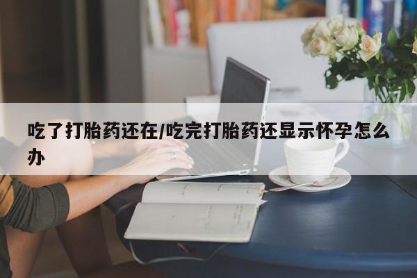 堕胎药联系微信吃了打胎药还在/吃完打胎药还显示怀孕怎么办