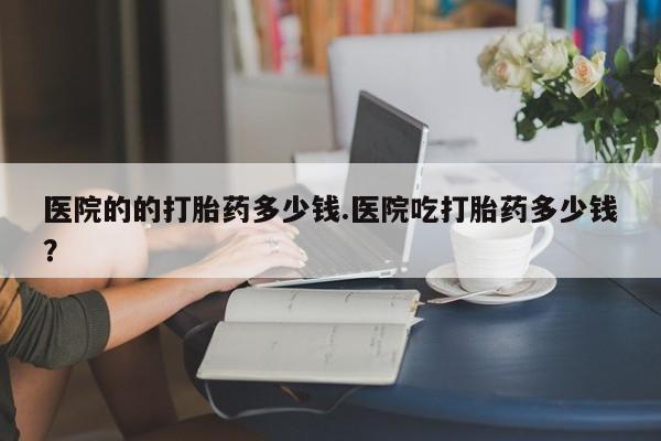 堕胎药联系微信医院的的打胎药多少钱.医院吃打胎药多少钱？