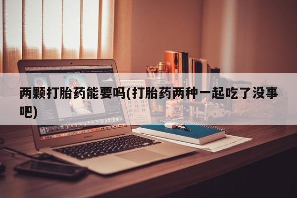 堕胎药联系微信两颗打胎药能要吗(打胎药两种一起吃了没事吧)