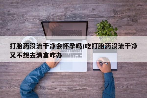 堕胎药联系微信打胎药没流干净会怀孕吗/吃打胎药没流干净又不想去清宫咋办