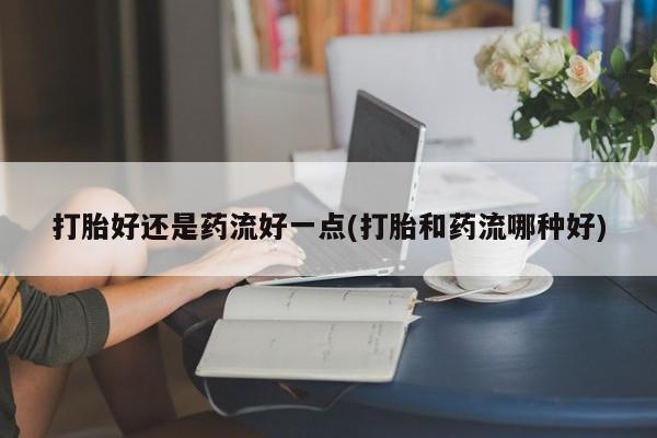 堕胎药联系微信打胎好还是药流好一点(打胎和药流哪种好)