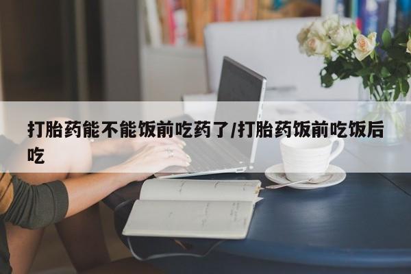 堕胎药联系微信打胎药能不能饭前吃药了/打胎药饭前吃饭后吃