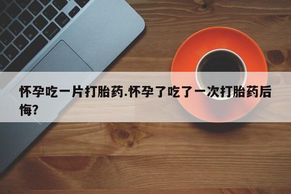 堕胎药联系微信怀孕吃一片打胎药.怀孕了吃了一次打胎药后悔？