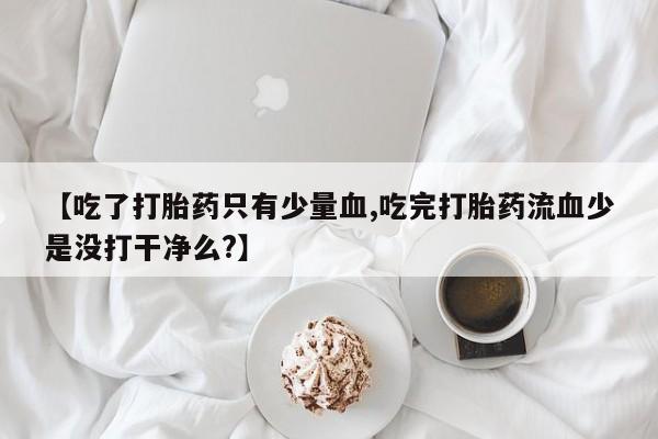 堕胎药联系微信【吃了打胎药只有少量血,吃完打胎药流血少是没打干净么?】