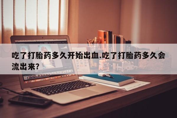 堕胎药联系微信吃了打胎药多久开始出血.吃了打胎药多久会流出来？