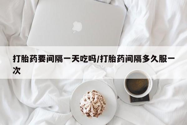 堕胎药联系微信打胎药要间隔一天吃吗/打胎药间隔多久服一次