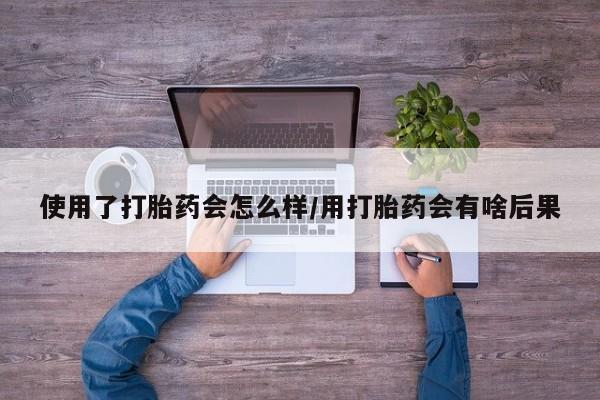 堕胎药联系微信使用了打胎药会怎么样/用打胎药会有啥后果