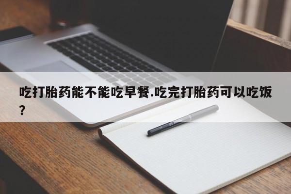堕胎药联系微信吃打胎药能不能吃早餐.吃完打胎药可以吃饭？