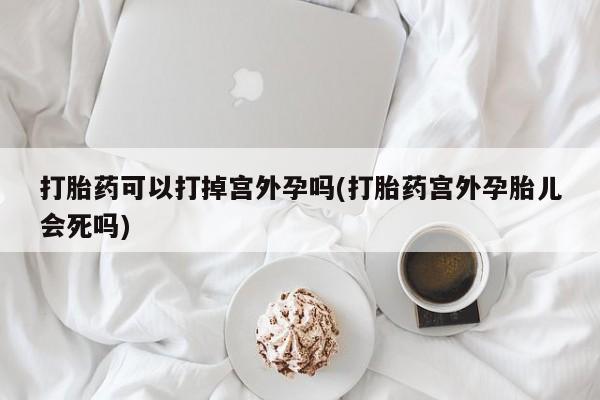 堕胎药联系微信打胎药可以打掉宫外孕吗(打胎药宫外孕胎儿会死吗)