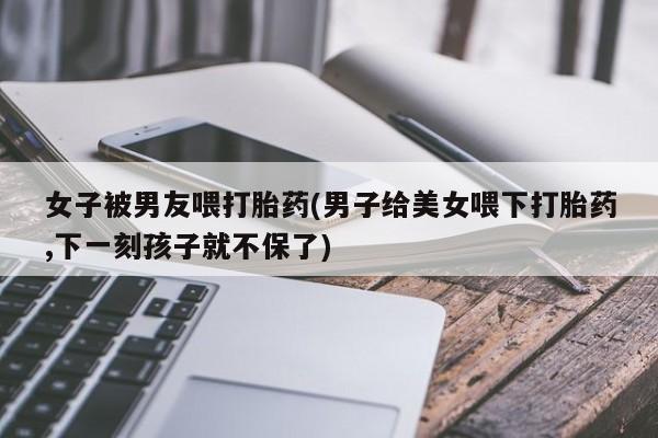 堕胎药联系微信女子被男友喂打胎药(男子给美女喂下打胎药,下一刻孩子就不保了)