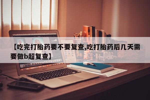 堕胎药联系微信【吃完打胎药要不要复查,吃打胎药后几天需要做b超复查】