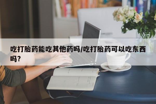 堕胎药联系微信吃打胎药能吃其他药吗/吃打胎药可以吃东西吗?