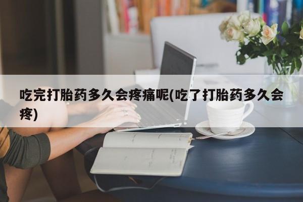 堕胎药联系微信吃完打胎药多久会疼痛呢(吃了打胎药多久会疼)