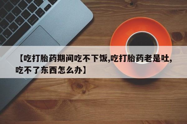 堕胎药联系微信【吃打胎药期间吃不下饭,吃打胎药老是吐,吃不了东西怎么办】