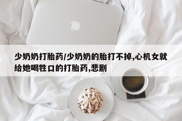 堕胎药联系微信少奶奶打胎药/少奶奶的胎打不掉,心机女就给她喝牲口的打胎药,悲剧