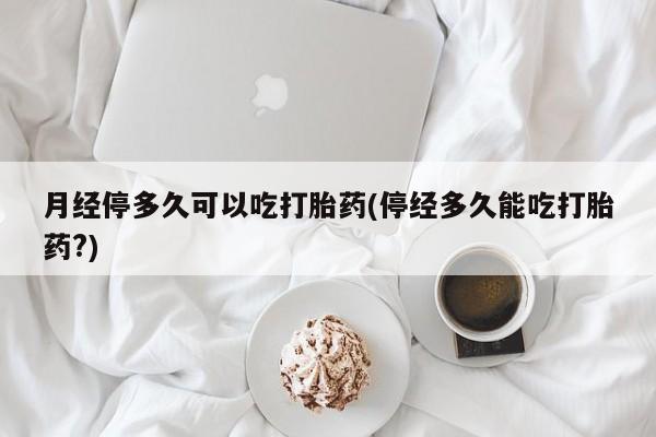 堕胎药联系微信月经停多久可以吃打胎药(停经多久能吃打胎药?)
