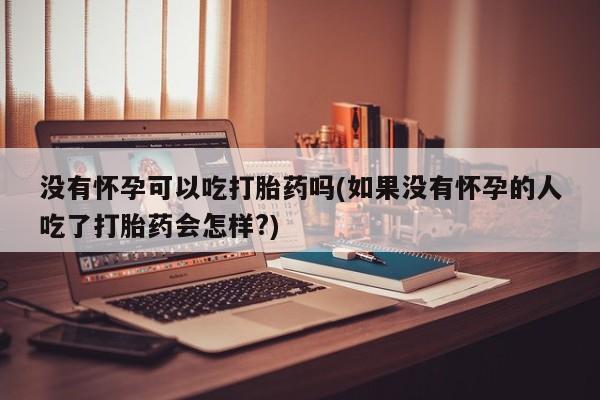 堕胎药联系微信没有怀孕可以吃打胎药吗(如果没有怀孕的人吃了打胎药会怎样?)