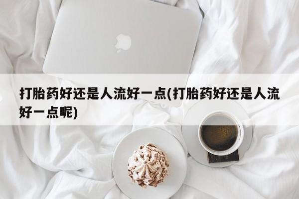堕胎药联系微信打胎药好还是人流好一点(打胎药好还是人流好一点呢)