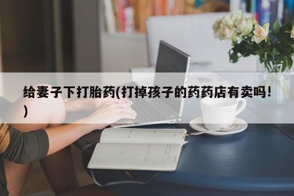 堕胎药联系微信给妻子下打胎药(打掉孩子的药药店有卖吗!)