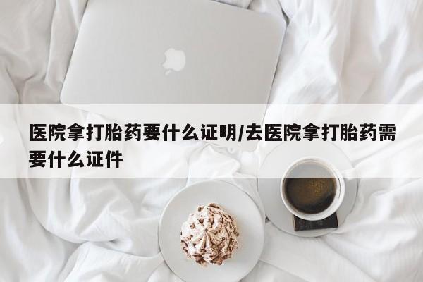 堕胎药联系微信医院拿打胎药要什么证明/去医院拿打胎药需要什么证件