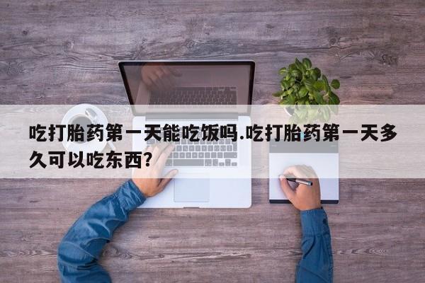 堕胎药联系微信吃打胎药第一天能吃饭吗.吃打胎药第一天多久可以吃东西？