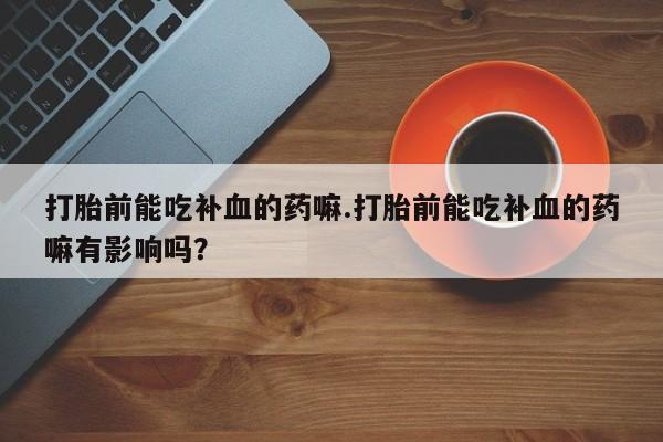 堕胎药联系微信打胎前能吃补血的药嘛.打胎前能吃补血的药嘛有影响吗？