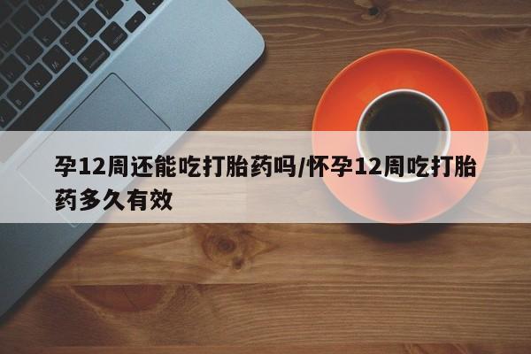 堕胎药联系微信孕12周还能吃打胎药吗/怀孕12周吃打胎药多久有效