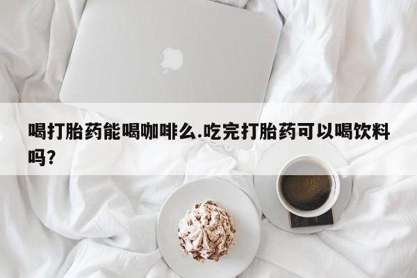 堕胎药联系微信喝打胎药能喝咖啡么.吃完打胎药可以喝饮料吗？