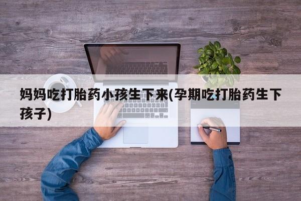 堕胎药联系微信妈妈吃打胎药小孩生下来(孕期吃打胎药生下孩子)